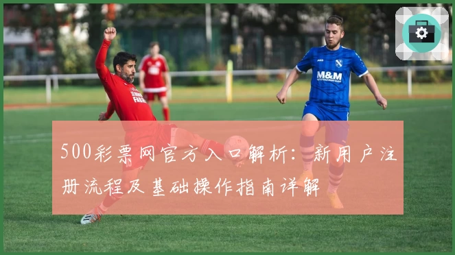 500彩票网官方入口解析：新用户注册流程及基础操作指南详解