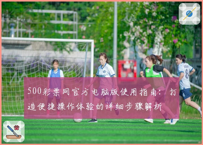 500彩票网官方电脑版使用指南：打造便捷操作体验的详细步骤解析