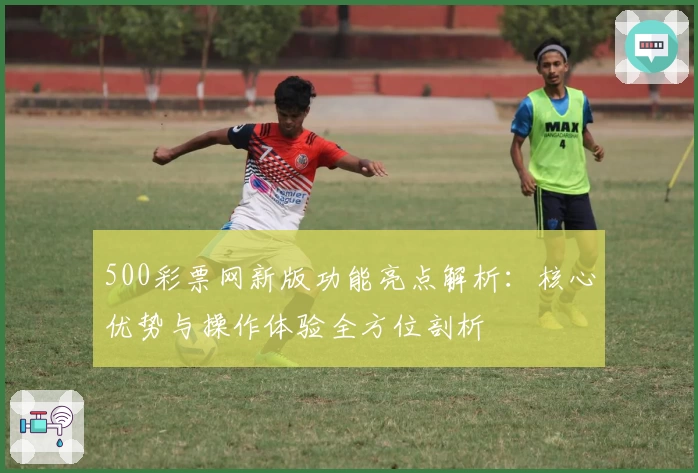500彩票网新版功能亮点解析：核心优势与操作体验全方位剖析