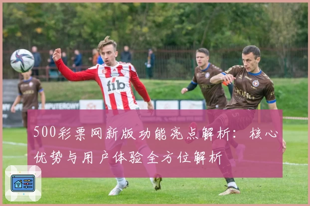 500彩票网新版功能亮点解析：核心优势与用户体验全方位解析