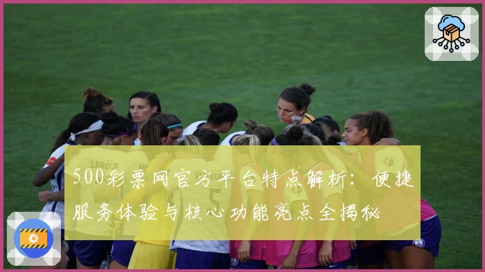 500彩票网官方平台特点解析：便捷服务体验与核心功能亮点全揭秘