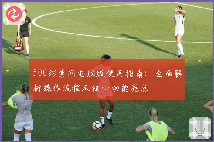 500彩票网电脑版使用指南：全面解析操作流程及核心功能亮点