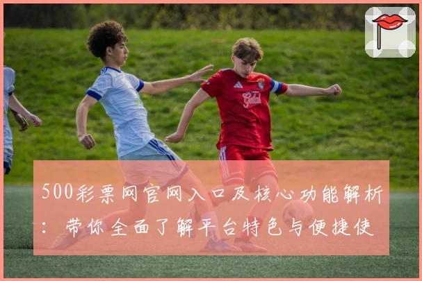 500彩票网官网入口及核心功能解析：带你全面了解平台特色与便捷使用方式
