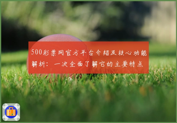 500彩票网官方平台介绍及核心功能解析：一次全面了解它的主要特点与使用体验