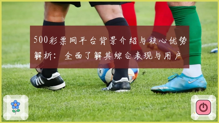 500彩票网平台背景介绍与核心优势解析：全面了解其综合表现与用户口碑