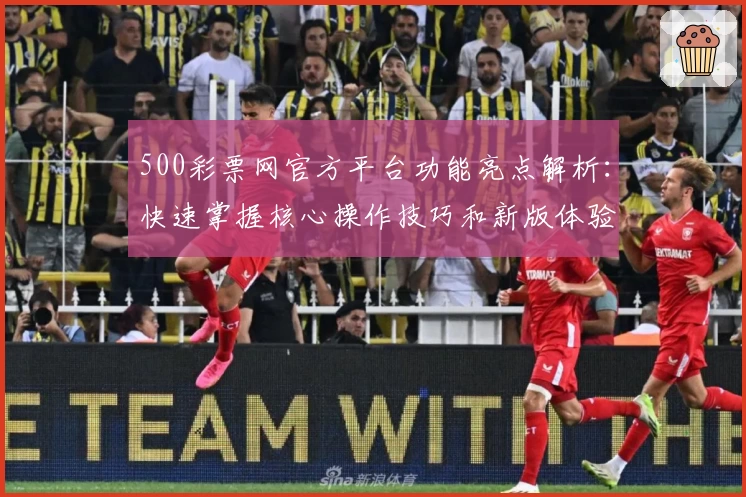 500彩票网官方平台功能亮点解析：快速掌握核心操作技巧和新版体验